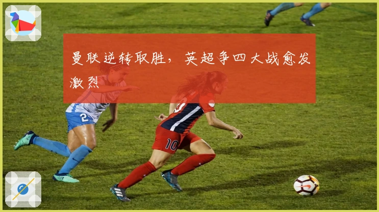 曼联逆转取胜,英超争四大战愈发激烈