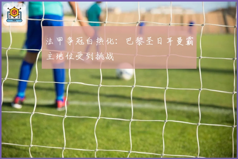 法甲争冠白热化:巴黎圣日耳曼霸主地位受到挑战