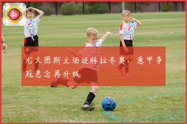 尤文图斯主场逆转拉齐奥，意甲争冠悬念再升级