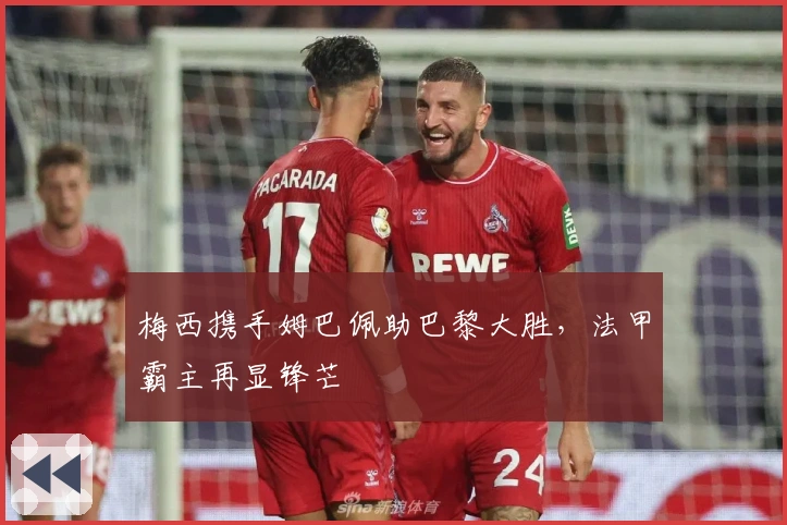 梅西携手姆巴佩助巴黎大胜，法甲霸主再显锋芒