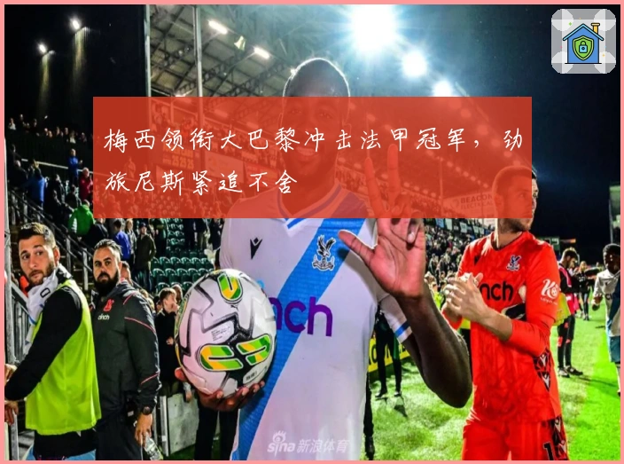 梅西领衔大巴黎冲击法甲冠军,劲旅尼斯紧追不舍