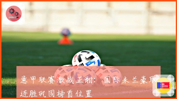 意甲联赛激战正酣：国际米兰豪取连胜巩固榜首位置