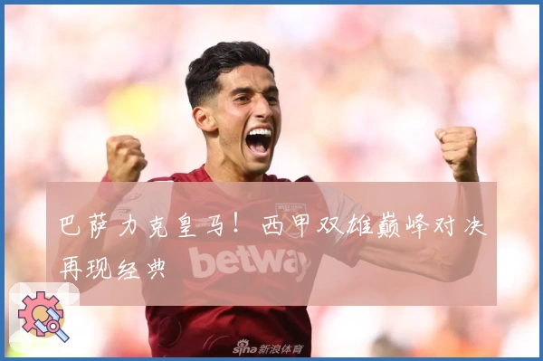 巴萨力克皇马！西甲双雄巅峰对决再现经典