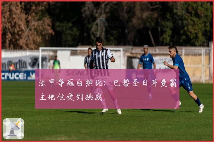 法甲争冠白热化：巴黎圣日耳曼霸主地位受到挑战