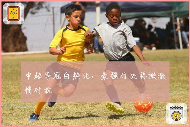 中超争冠白热化,豪强对决再掀激情对抗