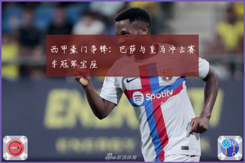 西甲豪门争锋:巴萨与皇马冲击赛季冠军宝座