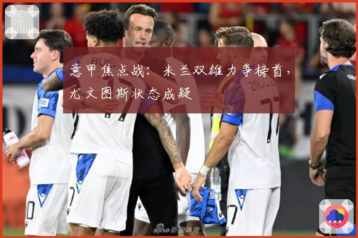 意甲焦点战:米兰双雄力争榜首,尤文图斯状态成疑