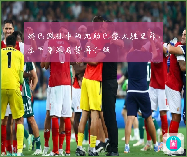 姆巴佩独中两元助巴黎大胜里昂，法甲争冠局势再升级