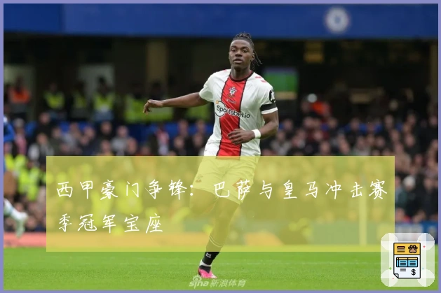 西甲豪门争锋：巴萨与皇马冲击赛季冠军宝座