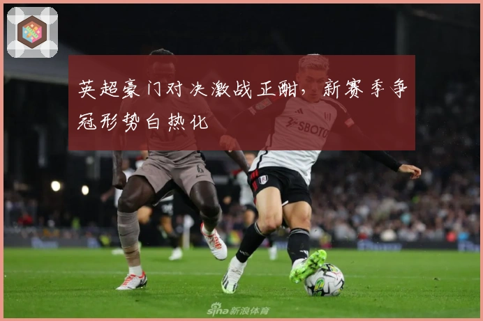 英超豪门对决激战正酣,新赛季争冠形势白热化